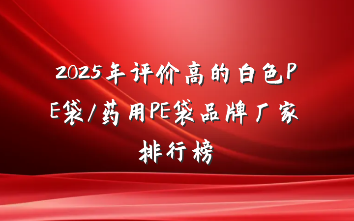 2025年评价高的白色PE袋/药用PE袋品牌厂家排行榜