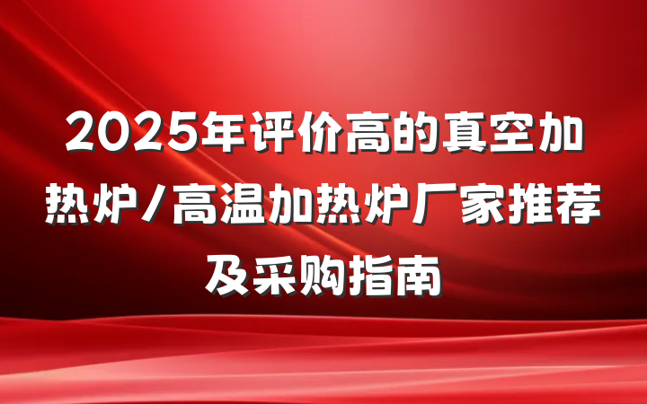 2025年评价高的真空加热炉/高温加热炉厂家推荐及采购指南