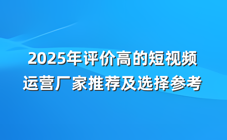 2025年评价高的短视频运营厂家推荐及选择参考
