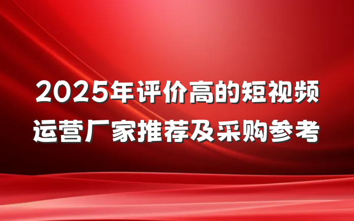 2025年评价高的短视频运营厂家推荐及采购参考