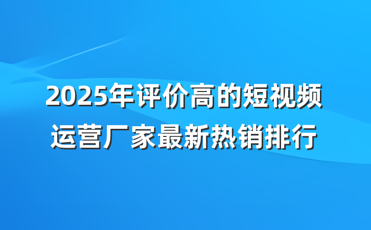2025年评价高的短视频运营厂家最新热销排行