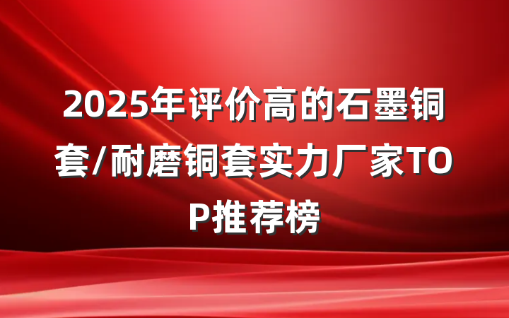 2025年评价高的石墨铜套/耐磨铜套实力厂家TOP推荐榜