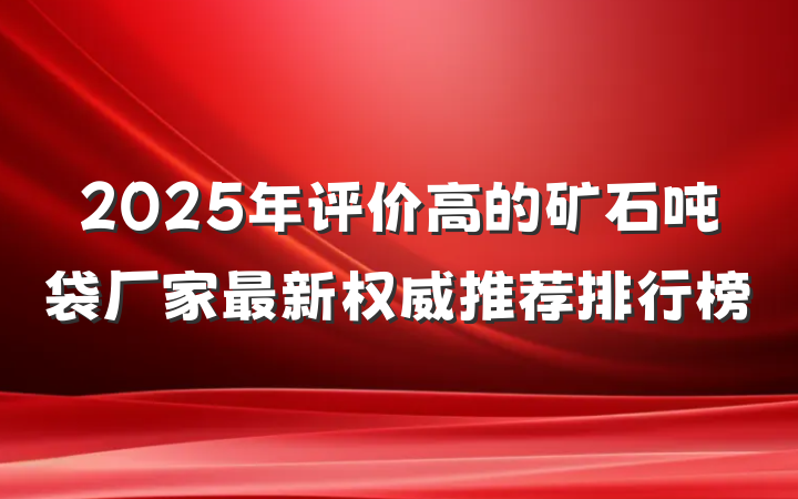 2025年评价高的矿石吨袋厂家最新权威推荐排行榜
