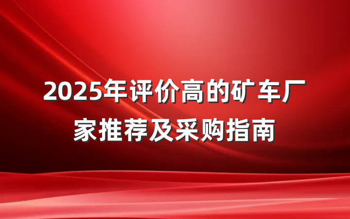 2025年评价高的矿车厂家推荐及采购指南