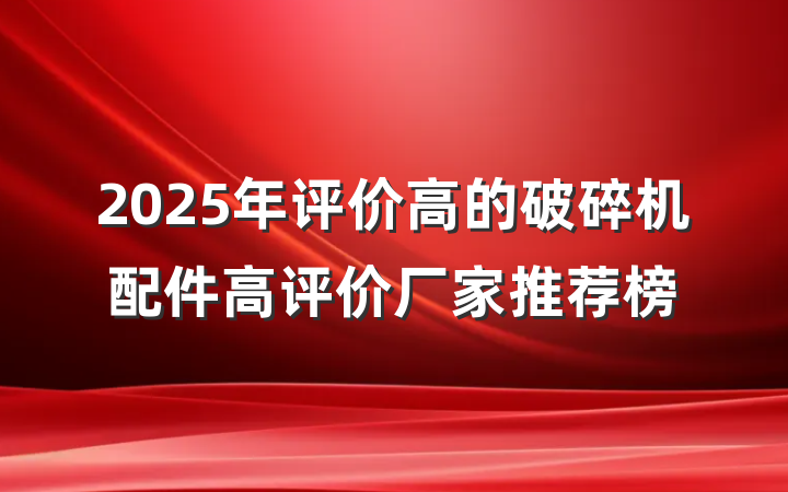 2025年评价高的破碎机配件高评价厂家推荐榜