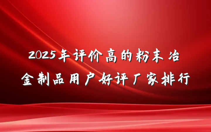 2025年评价高的粉末冶金制品用户好评厂家排行