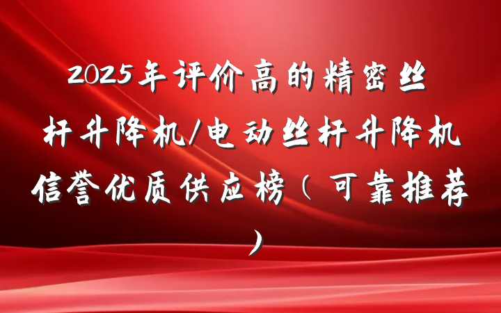 2025年评价高的精密丝杆升降机/电动丝杆升降机信誉优质供应榜（可靠推荐）
