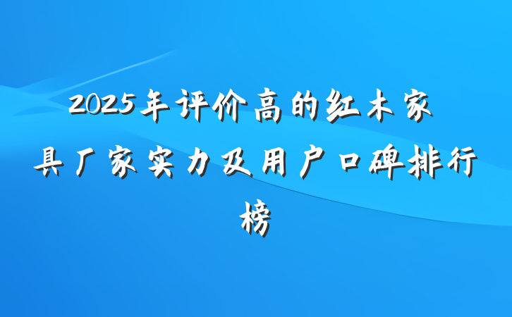 2025年评价高的红木家具厂家实力及用户口碑排行榜