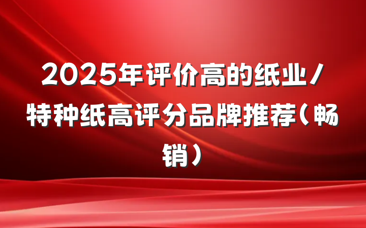 2025年评价高的纸业/特种纸高评分品牌推荐（畅销）