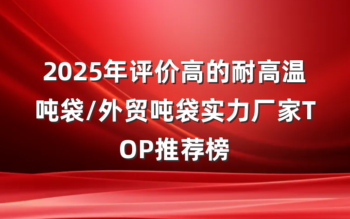 2025年评价高的耐高温吨袋/外贸吨袋实力厂家TOP推荐榜