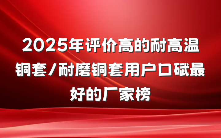 2025年评价高的耐高温铜套/耐磨铜套用户口碑最好的厂家榜