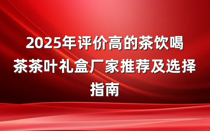 2025年评价高的茶饮喝茶茶叶礼盒厂家推荐及选择指南