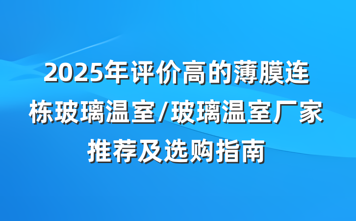 2025年评价高的薄膜连栋玻璃温室/玻璃温室厂家推荐及选购指南