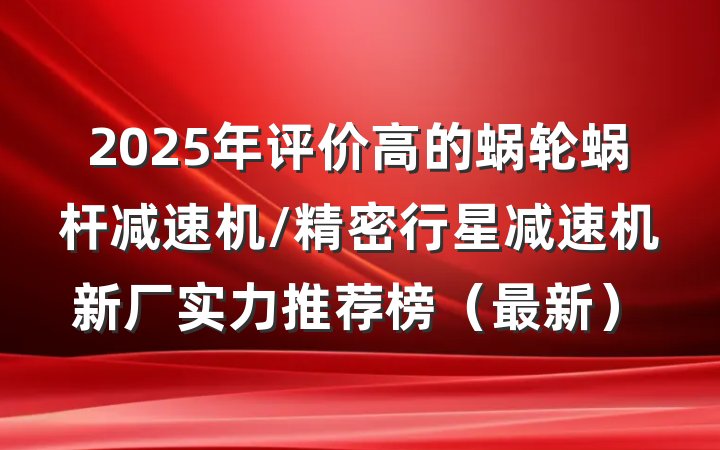 2025年评价高的蜗轮蜗杆减速机/精密行星减速机新厂实力推荐榜（最新）