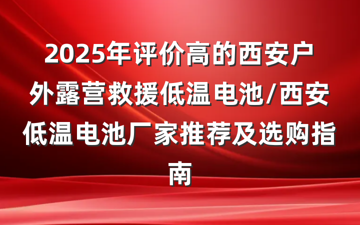 2025年评价高的西安户外露营救援低温电池/西安低温电池厂家推荐及选购指南