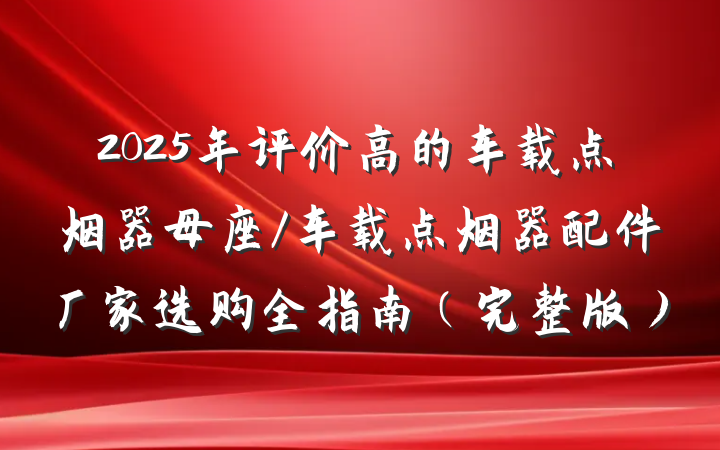 2025年评价高的车载点烟器母座/车载点烟器配件厂家选购全指南（完整版）