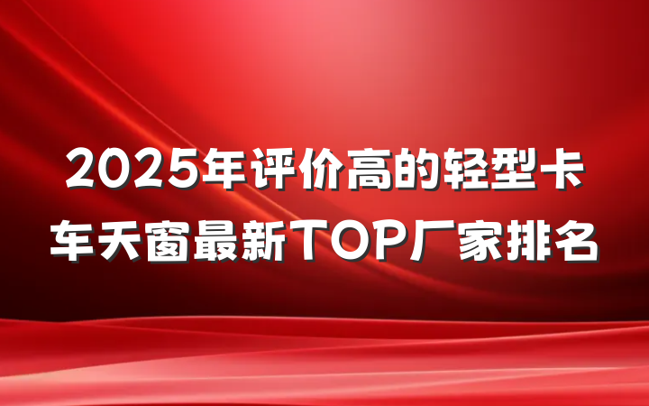 2025年评价高的轻型卡车天窗最新TOP厂家排名