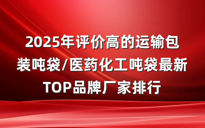 2025年评价高的运输包装吨袋/医药化工吨袋最新TOP品牌厂家排行