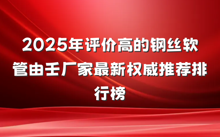 2025年评价高的钢丝软管由壬厂家最新权威推荐排行榜