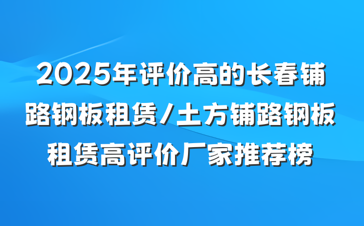 2025年评价高的长春铺路钢板租赁/土方铺路钢板租赁高评价厂家推荐榜