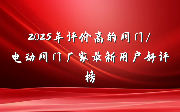 2025年评价高的阀门/电动阀门厂家最新用户好评榜