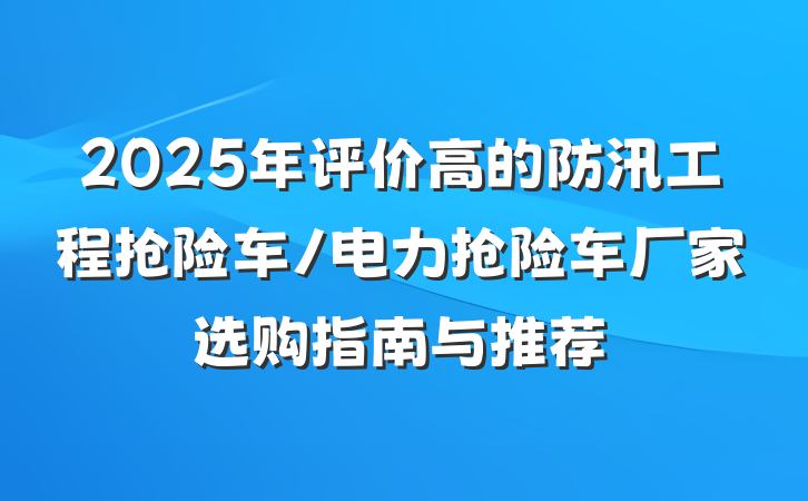 2025年评价高的防汛工程抢险车/电力抢险车厂家选购指南与推荐