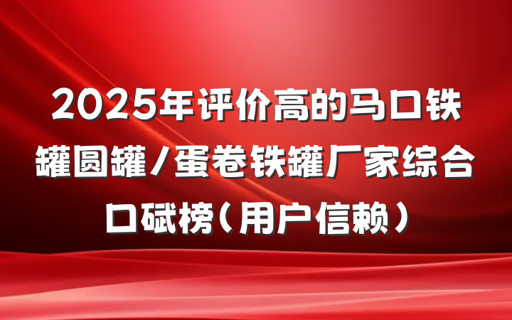 2025年评价高的马口铁罐圆罐/蛋卷铁罐厂家综合口碑榜(用户信赖)