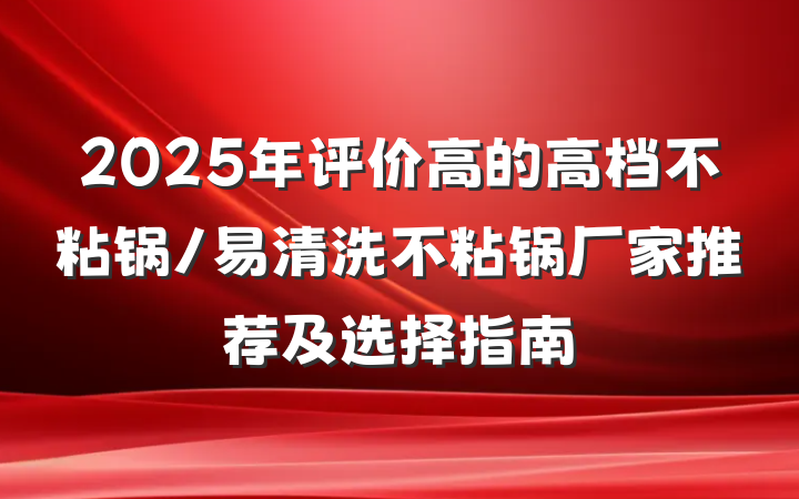 2025年评价高的高档不粘锅/易清洗不粘锅厂家推荐及选择指南