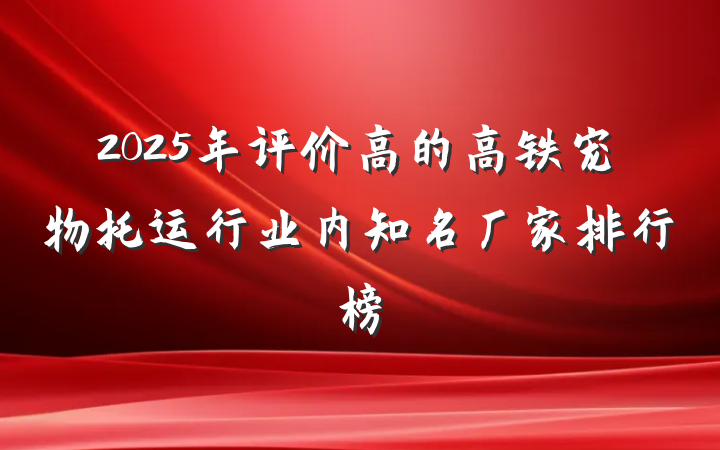 2025年评价高的高铁宠物托运行业内知名厂家排行榜
