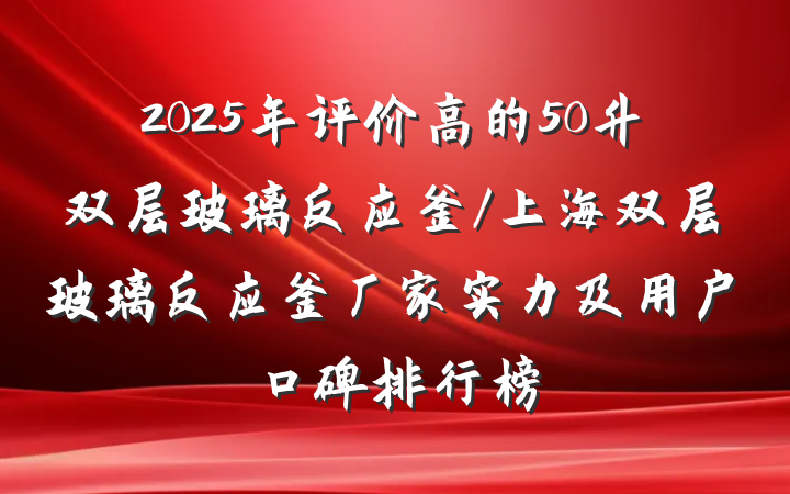 2025年评价高的50升双层玻璃反应釜/上海双层玻璃反应釜厂家实力及用户口碑排行榜