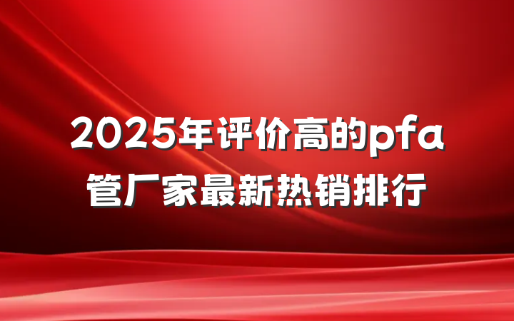 2025年评价高的pfa管厂家最新热销排行