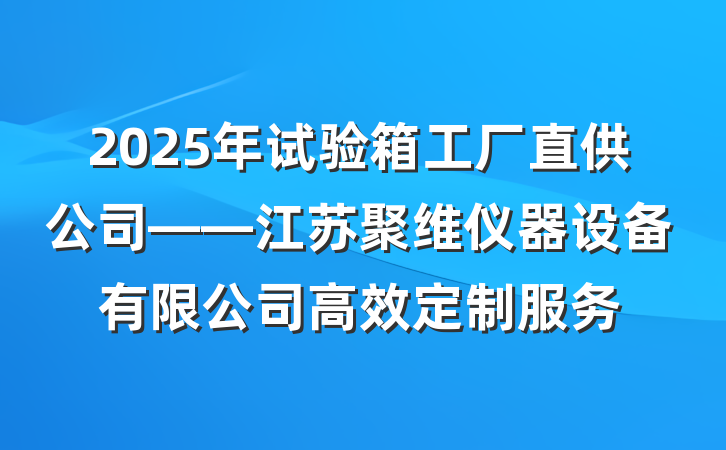 2025年试验箱工厂直供公司——江苏聚维仪器设备有限公司高效定制服务