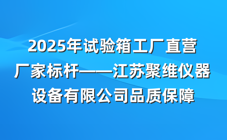2025年试验箱工厂直营厂家标杆——江苏聚维仪器设备有限公司品质保障