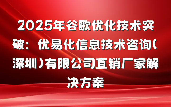 2025年谷歌优化技术突破：优易化信息技术咨询(深圳)有限公司直销厂家解决方案