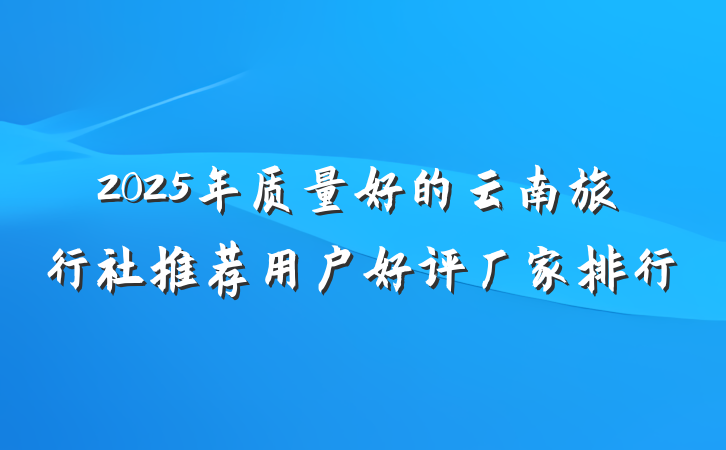 2025年质量好的云南旅行社推荐用户好评厂家排行