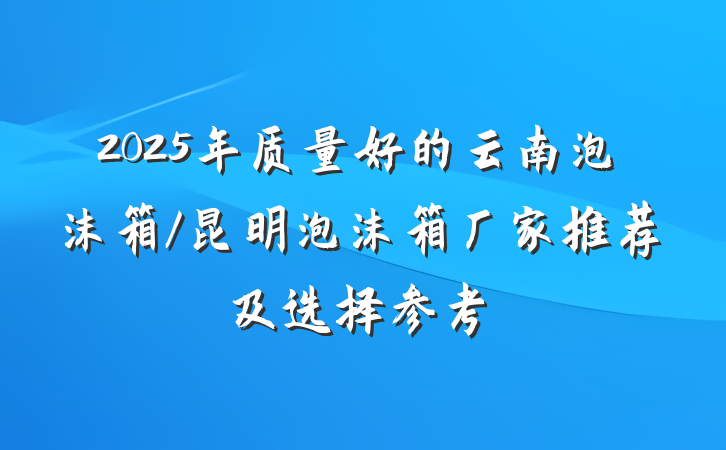 2025年质量好的云南泡沫箱/昆明泡沫箱厂家推荐及选择参考