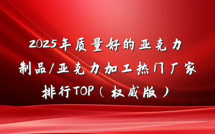 2025年质量好的亚克力制品/亚克力加工热门厂家排行TOP（权威版）