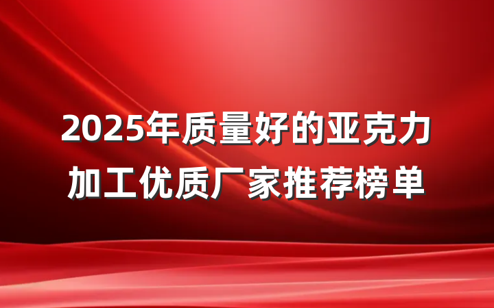 2025年质量好的亚克力加工优质厂家推荐榜单