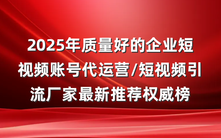 2025年质量好的企业短视频账号代运营/短视频引流厂家最新推荐权威榜