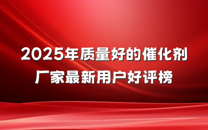 2025年质量好的催化剂厂家最新用户好评榜