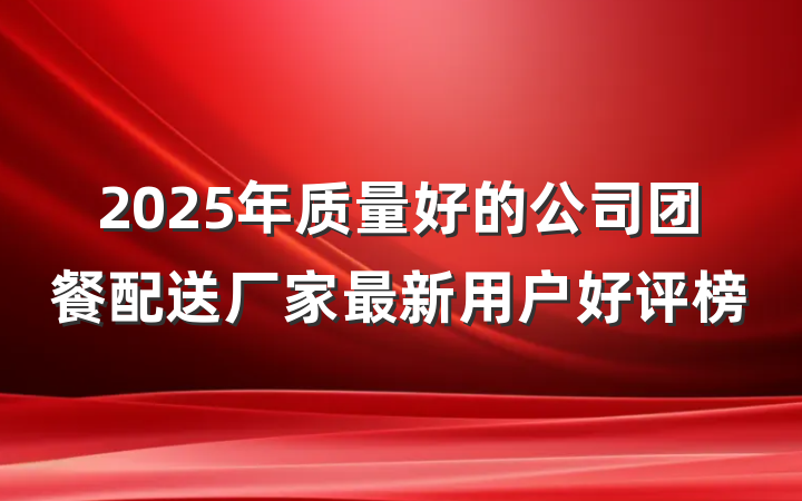 2025年质量好的公司团餐配送厂家最新用户好评榜