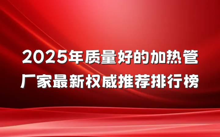 2025年质量好的加热管厂家最新权威推荐排行榜