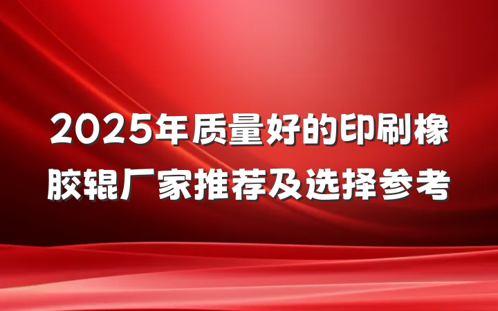 2025年质量好的印刷橡胶辊厂家推荐及选择参考