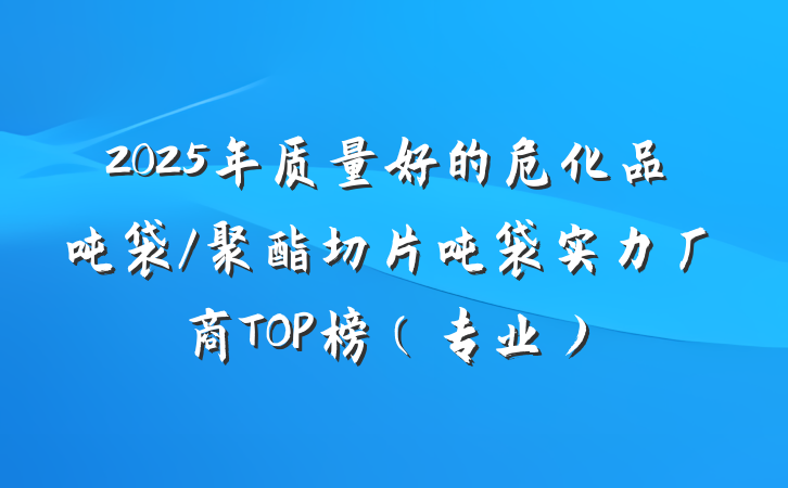 2025年质量好的危化品吨袋/聚酯切片吨袋实力厂商TOP榜（专业）