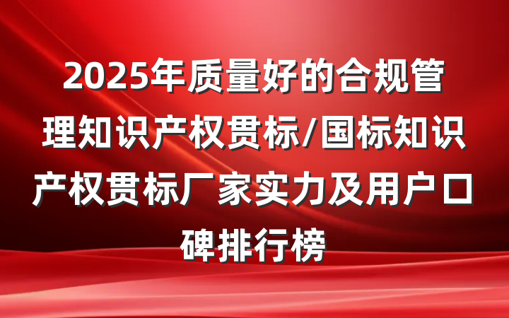 2025年质量好的合规管理知识产权贯标/国标知识产权贯标厂家实力及用户口碑排行榜