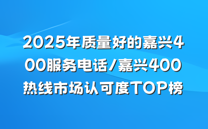 2025年质量好的嘉兴400服务电话/嘉兴400热线市场认可度TOP榜