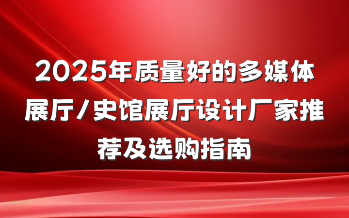 2025年质量好的多媒体展厅/史馆展厅设计厂家推荐及选购指南