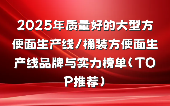 2025年质量好的大型方便面生产线/桶装方便面生产线品牌与实力榜单（TOP推荐）