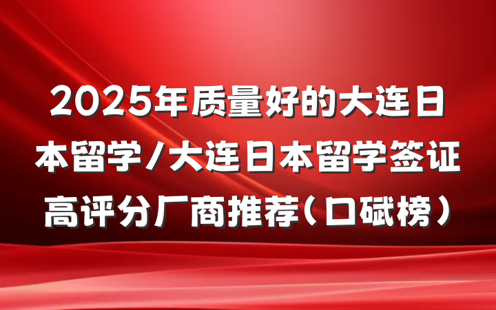2025年质量好的大连日本留学/大连日本留学签证高评分厂商推荐(口碑榜)