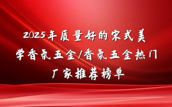 2025年质量好的宋式美学香氛五金/香氛五金热门厂家推荐榜单